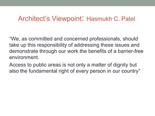 Architect’s Viewpoint: Hasmukh C. Patel
“We, as committed and concerned professionals, should
take up this responsibility of addressing these issues and
demonstrate through our work the benefits of a barrier-free
environment.
Access to public areas is not only a matter of dignity but
also the fundamental right of every person in our country”
 