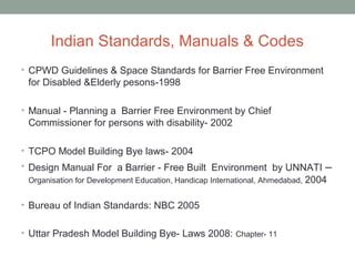 Indian Standards, Manuals & Codes
• CPWD Guidelines & Space Standards for Barrier Free Environment
for Disabled &Elderly pesons-1998
• Manual - Planning a Barrier Free Environment by Chief
Commissioner for persons with disability- 2002
• TCPO Model Building Bye laws- 2004
• Design Manual For a Barrier - Free Built Environment by UNNATI –
Organisation for Development Education, Handicap International, Ahmedabad, 2004
• Bureau of Indian Standards: NBC 2005
• Uttar Pradesh Model Building Bye- Laws 2008: Chapter- 11
 