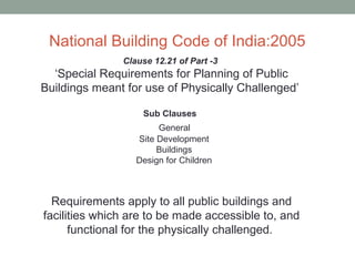 National Building Code of India:2005
Clause 12.21 of Part -3
‘Special Requirements for Planning of Public
Buildings meant for use of Physically Challenged’
Sub Clauses
General
Site Development
Buildings
Design for Children
Requirements apply to all public buildings and
facilities which are to be made accessible to, and
functional for the physically challenged.
 
