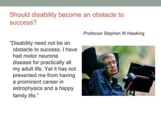 Should disability become an obstacle to
success?
“Disability need not be an
obstacle to success. I have
had motor neurone
disease for practically all
my adult life. Yet it has not
prevented me from having
a prominent career in
astrophysics and a happy
family life.”
Professor Stephen W Hawking
 