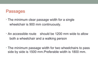 Passages
• The minimum clear passage width for a single
wheelchair is 900 mm continuously.
• An accessible route should be 1200 mm wide to allow
both a wheelchair and a walking person
• The minimum passage width for two wheelchairs to pass
side by side is 1500 mm.Preferable width is 1800 mm.
 