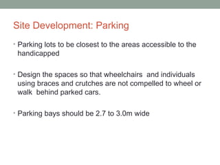 Site Development: Parking
• Parking lots to be closest to the areas accessible to the
handicapped
• Design the spaces so that wheelchairs and individuals
using braces and crutches are not compelled to wheel or
walk behind parked cars.
• Parking bays should be 2.7 to 3.0m wide
 