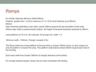 Ramps
For shorter distances Minimum Width 900mm
Gradient greater than 1 in 20 or maximum of 1 in 12 for short distance up to 900mm.
900mm.
High Handrails preferably on two sides, extend 300mm beyond the top and bottom of the ramp.
Where major traffic is predominantly children, the height of handrails should be restricted to 760mm.
Level platforms at 10 m to 12m intervals. At turnings min. width- 1.5
Minimum width - 1500mm, If length exceeds 3.5m.
The Ramp shall have a level platform at the top which is at least 1800mm long, if a door swings out
onto the platform or toward the ramp. This platform shall extend at least 300mm beyond each side of
the doorway
Each ramp shall have at least 1800mm of straight clearance at the bottom.
For visually impaired people, ramps may be colour contrasted with landing.
 