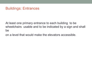 Buildings: Entrances
At least one primary entrance to each building to be
wheelchairs usable and to be indicated by a sign and shall
be
on a level that would make the elevators accessible.
 