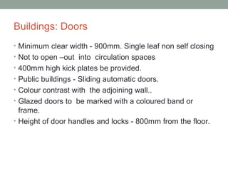 Buildings: Doors
• Minimum clear width - 900mm. Single leaf non self closing
• Not to open –out into circulation spaces
• 400mm high kick plates be provided.
• Public buildings - Sliding automatic doors.
• Colour contrast with the adjoining wall..
• Glazed doors to be marked with a coloured band or
frame.
• Height of door handles and locks - 800mm from the floor.
 