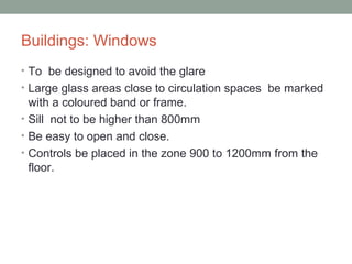 Buildings: Windows
• To be designed to avoid the glare
• Large glass areas close to circulation spaces be marked
with a coloured band or frame.
• Sill not to be higher than 800mm
• Be easy to open and close.
• Controls be placed in the zone 900 to 1200mm from the
floor.
 