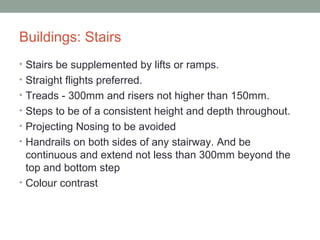 Buildings: Stairs
• Stairs be supplemented by lifts or ramps.
• Straight flights preferred.
• Treads - 300mm and risers not higher than 150mm.
• Steps to be of a consistent height and depth throughout.
• Projecting Nosing to be avoided
• Handrails on both sides of any stairway. And be
continuous and extend not less than 300mm beyond the
top and bottom step
• Colour contrast
 