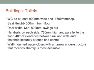 Buildings: Toilets
• WC be at-least 900mm wide and 1500mmdeep.
• Seat Height- 500mm from floor
• Door width: Min. 800mm, swings out
• Handrails on each side, 780mm high and parallel to the
floor, 40mm clearance between rail and wall, and
fastened securely at ends and centre
• Wall-mounted water-closet with a narrow under-structure
that recedes sharply is most desirable.
 
