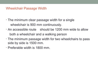 Wheelchair Passage Width
• The minimum clear passage width for a single
wheelchair is 900 mm continuously.
• An accessible route should be 1200 mm wide to allow
both a wheelchair and a walking person
• The minimum passage width for two wheelchairs to pass
side by side is 1500 mm.
• Preferable width is 1800 mm.
 