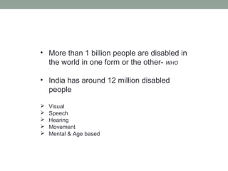 • More than 1 billion people are disabled in
the world in one form or the other- WHO
• India has around 12 million disabled
people
 Visual
 Speech
 Hearing
 Movement
 Mental & Age based
 