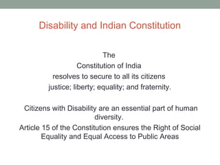 Disability and Indian Constitution
The
Constitution of India
resolves to secure to all its citizens
justice; liberty; equality; and fraternity.
Citizens with Disability are an essential part of human
diversity.
Article 15 of the Constitution ensures the Right of Social
Equality and Equal Access to Public Areas
 