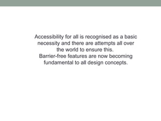Accessibility for all is recognised as a basic
necessity and there are attempts all over
the world to ensure this.
Barrier-free features are now becoming
fundamental to all design concepts.
 
