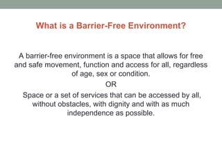 What is a Barrier-Free Environment?
A barrier-free environment is a space that allows for free
and safe movement, function and access for all, regardless
of age, sex or condition.
OR
Space or a set of services that can be accessed by all,
without obstacles, with dignity and with as much
independence as possible.
 