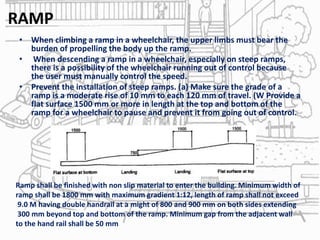 RAMP
• When climbing a ramp in a wheelchair, the upper limbs must bear the
burden of propelling the body up the ramp.
• When descending a ramp in a wheelchair, especially on steep ramps,
there is a possibility of the wheelchair running out of control because
the user must manually control the speed.
• Prevent the installation of steep ramps. (a) Make sure the grade of a
ramp is a moderate rise of 10 mm to each 120 mm of travel. (W Provide a
flat surface 1500 mm or more in length at the top and bottom of the
ramp for a wheelchair to pause and prevent it from going out of control.
Ramp shall be finished with non slip material to enter the building. Minimum width of
ramp shall be 1800 mm with maximum gradient 1:12, length of ramp shall not exceed
9.0 M having double handrail at a might of 800 and 900 mm on both sides extending
300 mm beyond top and bottom of the ramp. Minimum gap from the adjacent wall
to the hand rail shall be 50 mm
 