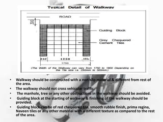• Walkway should be constructed with a non-slip material & different from rest of
the area.
• The walkway should not cross vehicular traffic.
• The manhole, tree or any other obstructions in the walkway should be avoided.
• Guiding block at the starting of walkway & finishing of the walkway should be
provided.
• Guiding block-can be of red chequered tile, smooth rubble finish, prima regina,
Naveen tiles or any other material with a different texture as compared to the rest
of the area.
 