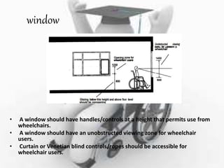 window
• A window should have handles/controls at a height that permits use from
wheelchairs.
• A window should have an unobstructed viewing zone for wheelchair
users.
• Curtain or Venetian blind controls/ropes should be accessible for
wheelchair users.
 