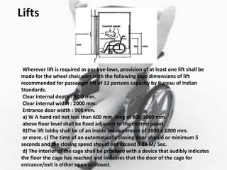 Lifts
Wherever lift is required as per bye-laws, provision of at least one lift shall be
made for the wheel chair user with the following cage dimensions of lift
recommended for passenger lift of 13 persons capacity by Bureau of Indian
Standards.
Clear internal depth : llOO mm.
Clear internal width : 2000 mm.
Entrance door width : 900 mm.
a) W A hand rail not less than 600 mm. long at 800-1000 mm.
above floor level shall be fixed adjacent to the control panel.
B)The lift lobby shall be of an inside measurement of 1800 x 1800 mm.
or more. c) The time of an automatically closing door should or minimum 5
seconds and the closing speed should not exceed 0.25 M/ Sec.
d) The interior of the cage shall be provided with a device that audibly indicates
the floor the cage has reached and indicates that the door of the cage for
entrance/exit is either open or closed.
 