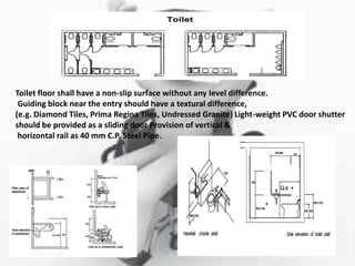 Toilet floor shall have a non-slip surface without any Ievel difference.
Guiding block near the entry should have a textural difference,
(e.g. Diamond Tiles, Prima Regina Tiles, Undressed Granite) Light-weight PVC door shutter
should be provided as a sliding door Provision of vertical &
horizontal rail as 40 mm C.P. Steel Pipe.
 