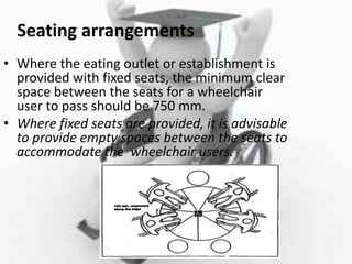 Seating arrangements
• Where the eating outlet or establishment is
provided with fixed seats, the minimum clear
space between the seats for a wheelchair
user to pass should be 750 mm.
• Where fixed seats are provided, it is advisable
to provide empty spaces between the seats to
accommodate the wheelchair users.
 