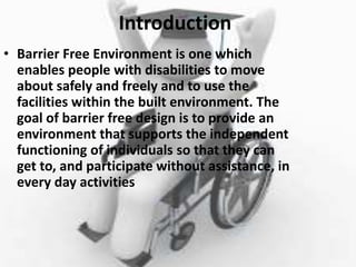 Introduction
• Barrier Free Environment is one which
enables people with disabilities to move
about safely and freely and to use the
facilities within the built environment. The
goal of barrier free design is to provide an
environment that supports the independent
functioning of individuals so that they can
get to, and participate without assistance, in
every day activities
 