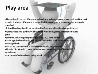 Play area
•There should be no difference in level around an approach to a park and/or park
•roads. If a level difference is unavoidable, a ramp or a staircase plus a ramp is
•needed.
•A level landing should be provided before and after the change in level.
•Approaches and pathways should be wide enough for wheelchair users
(min.
•900 mm. with regular passing places 1800 mm. wide).
•Drainage ditches should not be constructed in park road areas. If a
drainage ditch
•has to be constructed, a ditch cover should be provided.
•Slots in ditch/drain covers must be narrow enough so as not to risk
crutches or
•the tyres of wheelchairs being stuck.
 