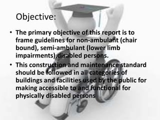 Objective:
• The primary objective of this report is to
frame guidelines for non-ambulant (chair
bound), semi-ambulant (lower limb
impairments),disabled persons.
• This construction and maintenance standard
should be followed in all categories of
buildings and facilities used by the public for
making accessible to and functional for
physically disabled persons
 