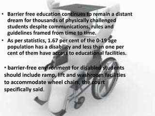 • Barrier free education continues to remain a distant
dream for thousands of physically challenged
students despite communications, rules and
guidelines framed from time to time.
• As per statistics, 1.67 per cent of the 0-19 age
population has a disability and less than one per
cent of them have access to educational facilities.
• barrier-free environment for disabled students
should include ramp, lift and washroom facilities
to accommodate wheel chairs, the court
specifically said.
 