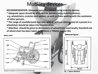 Mobility devices
RECOMMENDATION: Adequate space for persons using mobility devices
* Adequate space should be allocated for persons using mobility devices,
e.g. wheelchairs, crutches and walkers, as well as those walking with the assistance
of other persons .
* The range of reach(forward and side; with or without obstruction) of a person in a
wheelchair should be taken into consideration.
* Attention should be given to dimensions of wheelchairs used locally. Standard size
of wheel chair has been taken as 1050mm x 750mm (as per ISI).
 