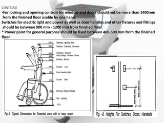 CONTROLS
•For locking and opening controls for window and doors should not be more than 1400mm
from the finished floor usable by one hand.
Switches for electric light and power as well as door handles and other fixtures and fittings
should be between 900 mm - 1200 mm from finished floor.
* Power point for general purpose should be fixed between 400-500 mm from the finished
floor.
 