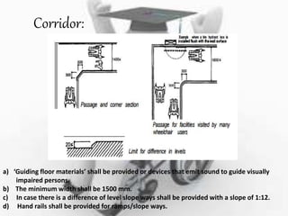 Corridor:
a) ‘Guiding floor materials’ shall be provided or devices that emit sound to guide visually
impaired persons.
b) The minimum width shall be 1500 mm.
c) In case there is a difference of level slope ways shall be provided with a slope of 1:12.
d) Hand rails shall be provided for ramps/slope ways.
 