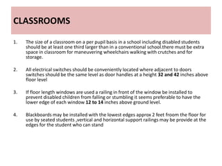 CLASSROOMS
1. The size of a classroom on a per pupil basis in a school including disabled students
should be at least one third larger than in a conventional school.there must be extra
space in classroom for maneuvering wheelchairs walking with crutches and for
storage.
2. All electrical switches should be conveniently located where adjacent to doors
switches should be the same level as door handles at a height 32 and 42 inches above
floor level
3. If floor length windows are used a railing in front of the window be installed to
prevent disabled children from falling or stumbling it seems preferable to have the
lower edge of each window 12 to 14 inches above ground level.
4. Blackboards may be installed with the lowest edges approx 2 feet froom the floor for
use by seated students ,vertical and horizontal support railings may be provide at the
edges for the student who can stand
 