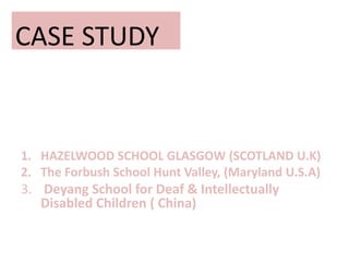 CASE STUDY
1. HAZELWOOD SCHOOL GLASGOW (SCOTLAND U.K)
2. The Forbush School Hunt Valley, (Maryland U.S.A)
3. Deyang School for Deaf & Intellectually
Disabled Children ( China)
 