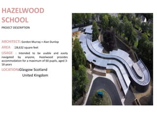 HAZELWOOD
SCHOOL
PROJECT DESCRIPTION
ARCHITECT: Gordon Murray + Alan Dunlop
AREA :28,632 square feet
USAGE : Intended to be usable and easily
navigated by anyone, Hazelwood provides
accommodation for a maximum of 60 pupils, aged 3-
18 years
LOCATION:Glasgow Scotland
United Kingdom
 