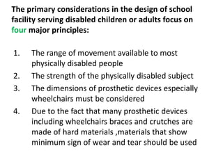 The primary considerations in the design of school
facility serving disabled children or adults focus on
four major principles:
1. The range of movement available to most
physically disabled people
2. The strength of the physically disabled subject
3. The dimensions of prosthetic devices especially
wheelchairs must be considered
4. Due to the fact that many prosthetic devices
including wheelchairs braces and crutches are
made of hard materials ,materials that show
minimum sign of wear and tear should be used
 