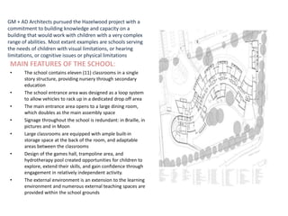 GM + AD Architects pursued the Hazelwood project with a
commitment to building knowledge and capacity on a
building that would work with children with a very complex
range of abilities. Most extant examples are schools serving
the needs of children with visual limitations, or hearing
limitations, or cognitive issues or physical limitations
MAIN FEATURES OF THE SCHOOL:
• The school contains eleven (11) classrooms in a single
story structure, providing nursery through secondary
education
• The school entrance area was designed as a loop system
to allow vehicles to rack up in a dedicated drop off area
• The main entrance area opens to a large dining room,
which doubles as the main assembly space
• Signage throughout the school is redundant: in Braille, in
pictures and in Moon
• Large classrooms are equipped with ample built-in
storage space at the back of the room, and adaptable
areas between the classrooms
• Design of the games hall, trampoline area, and
hydrotherapy pool created opportunities for children to
explore, extend their skills, and gain confidence through
engagement in relatively independent activity.
• The external environment is an extension to the learning
environment and numerous external teaching spaces are
provided within the school grounds
 
