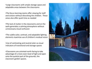 •Large classrooms with ample storage space and
adaptable areas between the classrooms
•The focus-learning rooms offer viewing for staff
and visitors without disturbing the children. These
areas also offer quiet time as needed
•The lack of clutter in the classrooms and on the
walls generates a calming atmosphere without
unnecessary visual confusion
•The subtle color, contrast, and adaptable lighting
elements maximize use of children’s residual vision
•Use of contrasting and neutral color as visual
indicators of transitional and storage spaces
•Classrooms are oriented north facing to take
advantage of a more even level of light and open
onto the quietist part of the grounds, the
classroom garden spaces.
 