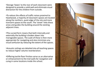•Storage ‘boxes’ to the rear of each classroom were
designed to provide a solid wall and eliminate visual
distraction for the children from outside.
•To reduce the effects of traffic noises proximal to
Hazelwood, a majority of classroom spaces are located
along the northern, quiet edge of the site and more
transient spaces to the south. The ‘street’ links these
areas and guides the building around the existing
adjacent trees.
•The curved form means that both internally and
externally the building is broken down into
manageable spaces. The scale of these is then more
appropriate for navigating and also minimizes any
visual confusion by reducing the extent of the spaces.
•Acoustic ceilings are detailed into all teaching spaces
to reduce higher volume reverberation.
•Differing tactile floor finishes serve as an alternative
or enhancement to the trail walls for navigation and
cuing in some locations inside the school.
 