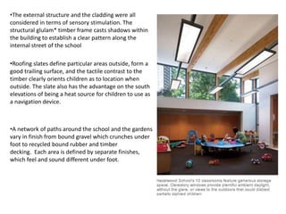•The external structure and the cladding were all
considered in terms of sensory stimulation. The
structural glulam* timber frame casts shadows within
the building to establish a clear pattern along the
internal street of the school
•Roofing slates define particular areas outside, form a
good trailing surface, and the tactile contrast to the
timber clearly orients children as to location when
outside. The slate also has the advantage on the south
elevations of being a heat source for children to use as
a navigation device.
•A network of paths around the school and the gardens
vary in finish from bound gravel which crunches under
foot to recycled bound rubber and timber
decking. Each area is defined by separate finishes,
which feel and sound different under foot.
 