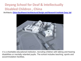 Deyang School for Deaf & Intellectually
Disabled Children , China
Architects: China Southwest Architectural Design and Research Institute Corp. Ltd
It’s a charitable educational institution, recruiting children with talking and hearing
disabilities or mentally retarded pupils. The school includes teaching, sports and
accommodation facilities.
 