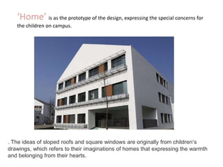 ‘Home’ is as the prototype of the design, expressing the special concerns for
the children on campus.
. The ideas of sloped roofs and square windows are originally from children’s
drawings, which refers to their imaginations of homes that expressing the warmth
and belonging from their hearts.
 