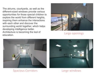 The atriums, courtyards, as well as the
different-sized windows provide various
opportunities for those special children to
explore the world from different heights,
inspiring them enhance the interactions
with each other and discover the
surrounding world together, which helps
developing intelligence better.
Architecture is becoming the tool of
education.
Spacious Corridors Large windows
Large openings
 