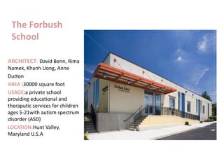 The Forbush
School
ARCHITECT: David Benn, Rima
Namek, Khanh Uong, Anne
Dutton
AREA :30000 square foot
USAGE:a private school
providing educational and
theraputic services for children
ages 5-21with autism spectrum
disorder (ASD)
LOCATION:Hunt Valley,
Maryland U.S.A
 