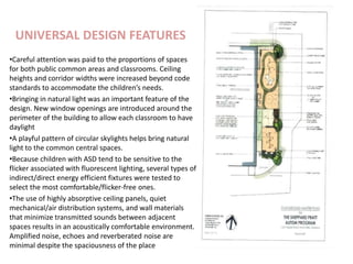 UNIVERSAL DESIGN FEATURES
•Careful attention was paid to the proportions of spaces
for both public common areas and classrooms. Ceiling
heights and corridor widths were increased beyond code
standards to accommodate the children’s needs.
•Bringing in natural light was an important feature of the
design. New window openings are introduced around the
perimeter of the building to allow each classroom to have
daylight
•A playful pattern of circular skylights helps bring natural
light to the common central spaces.
•Because children with ASD tend to be sensitive to the
flicker associated with fluorescent lighting, several types of
indirect/direct energy efficient fixtures were tested to
select the most comfortable/flicker-free ones.
•The use of highly absorptive ceiling panels, quiet
mechanical/air distribution systems, and wall materials
that minimize transmitted sounds between adjacent
spaces results in an acoustically comfortable environment.
Amplified noise, echoes and reverberated noise are
minimal despite the spaciousness of the place
 