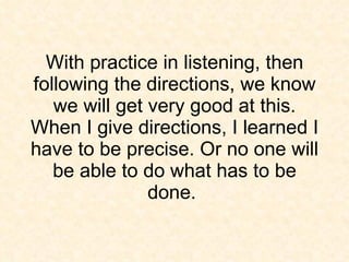 With practice in listening, then following the directions, we know we will get very good at this. When I give directions, I learned I have to be precise. Or no one will be able to do what has to be done.