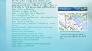 http://www.fishing-nc.com/outer-banks-maps.php
Copy the url above and paste it
into your search bar to see these
links.
One new tool we recently found is NOAA'a Online
Nautical Chart Viewer. It's very easy to use, highly
accurate and just what you'd hope it would be. Below are
the links for the North Carolina coast and Outer Banks:
Cape Hatteras to Charleston
Approaches to Cape Fear River
Cape Fear River Cape Fear to Wilmington
New River Inlet to Cape Fear
Intracoastal Waterway Neuse River to Myrtle Grove Sound
New River;Jacksonville
Cape Lookout to New River
Portsmouth Island to Beaufort, Including Cape Lookout
Shoals
Beaufort Inlet and Part of Core Sound;Lookout Bight
Morehead City Harbor
Pamlico Sound Western Part
Ocracoke lnlet and Part of Core Sound
Neuse River and Upper Part of Bay River
Intracoastal Waterway Albermarle Sound to Neuse
River;Alligator River;Second Creek
Pamlico River
Cape Hatteras-Wimble Shoals to Ocracoke Inlet
Cape May to Cape Hatteras
 