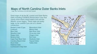 Maps of North Carolina Outer Banks Inlets
Image: http://www.fishing-nc.com/outer-banks-maps.php
Great maps of all the NC coastal and Outer Banks
inlets including COLREGS Demarcation Lines that
clearly show where inland waters end and the
Atlantic ocean begins. These maps are pretty
large, so be carefull if you are on a slower
connection.
Barden’s Inlet (Cape
Lookout)
Bear Inlet
Beaufort Inlet
Bogue Inlet
Browns Inlet
Cape Fear River Inlet
Carolina Beach Inlet
Drum Inlet
Hatteras Inlet
Lockwood’s Folly Inlet
Masonboro Inlet
Mason Inlet
New River Inlet
Ocracoke Inlet
Oregon Inlet
Rich Inlet
Shallotte Inlet
Topsail Inlets
Tubbs Inlet
 