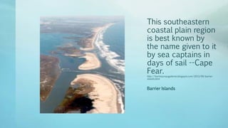 This southeastern
coastal plain region
is best known by
the name given to it
by sea captains in
days of sail --Cape
Fear.
http://barrierjumpsgalleries.blogspot.com/2013/09/barrier-
islands.html
Barrier Islands
 