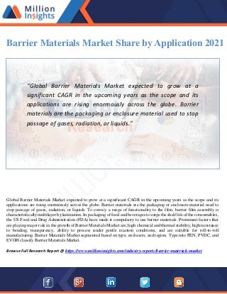 Barrier Materials Market Share by Application 2021
“Global Barrier Materials Market expected to grow at a
significant CAGR in the upcoming years as the scope and its
applications are rising enormously across the globe. Barrier
materials are the packaging or enclosure material used to stop
passage of gases, radiation, or liquids.”
Global Barrier Materials Market expected to grow at a significant CAGR in the upcoming years as the scope and its
applications are rising enormously across the globe. Barrier materials are the packaging or enclosure material used to
stop passage of gases, radiation, or liquids. To convey a range of functionality to the film, barrier film assembly is
characteristically multilayer by lamination. In packaging of food and beverages to surge the shelf life of the consumables,
the US Food and Drug Administration (FDA) have made it compulsory to use barrier materials. Prominent factors that
are playing major role in the growth of Barrier Materials Market are, high chemical and thermal stability, high resistance
to bending, transparency, ability to process under gentle reaction conditions, and are suitable for roll-to-roll
manufacturing. Barrier Materials Market segmented based on type, end users, and region. Type into PEN, PVDC, and
EVOH classify Barrier Materials Market.
Browse Full Research Report @ https://www.millioninsights.com/industry-reports/barrier-materials-market
 