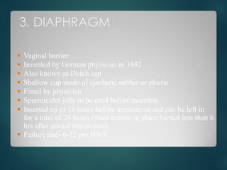 3. DIAPHRAGM
● Vaginal barrier
● Invented by German physician in 1882
● Also known as Dutch cap
● Shallow cup made of synthetic rubber or plastic
● Fitted by physician
● Spermicidal jelly to be used before insertion
● Inserted up to 18 hours before intercourse and can be left in
for a total of 24 hours (must remain in place for not less than 6
hrs after sexual intercourse)
● Failure rate- 6-12 per HWY
 