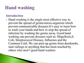 Introduction
 Hand washing is the single most effective way to
prevent the spread of germs/micro-organism which
prevent communicable diseases.It’s easy to learn how
to wash your hands and how to stop the spread of
infection by washing the germs away. Good hand
washing can prevent diseases such as: Shigellosis,E.
Coli, Streptococcal Disease, Influenza and the
Common Cold. We can pick-up germs from doorknobs,
stair railings or anything that has been touched by
others who aren’t good hand washers
 